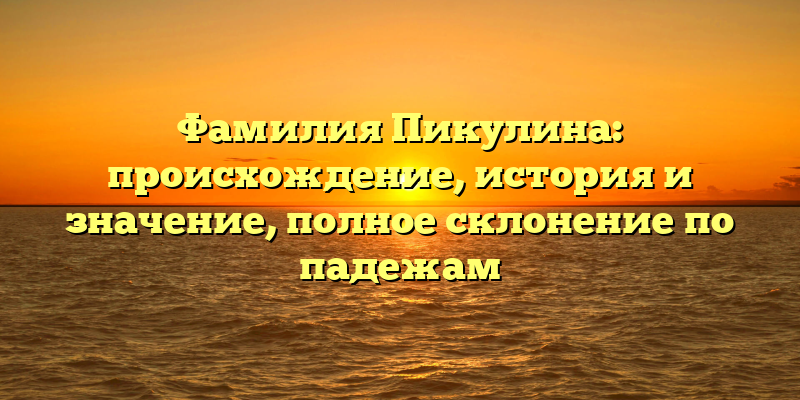 Фамилия Пикулина: происхождение, история и значение, полное склонение по падежам