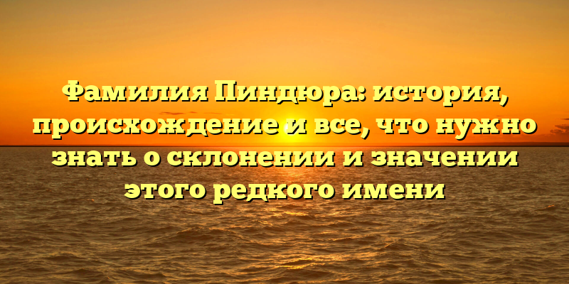 Фамилия Пиндюра: история, происхождение и все, что нужно знать о склонении и значении этого редкого имени