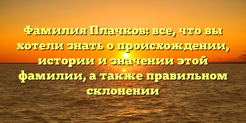 Фамилия Плачков: все, что вы хотели знать о происхождении, истории и значении этой фамилии, а также правильном склонении