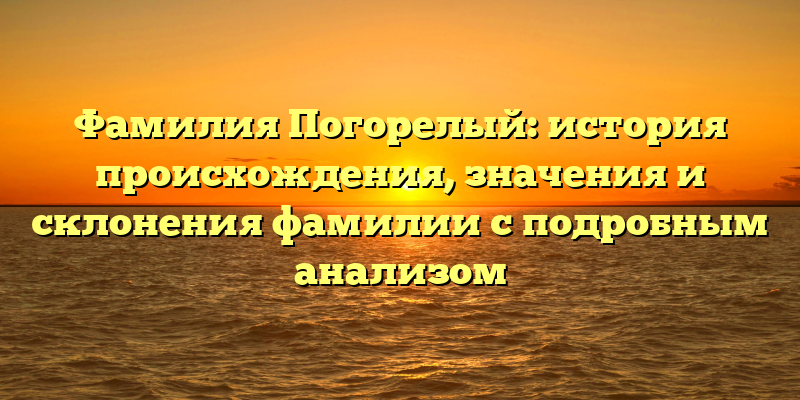 Фамилия Погорелый: история происхождения, значения и склонения фамилии с подробным анализом