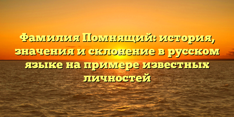 Фамилия Помнящий: история, значения и склонение в русском языке на примере известных личностей