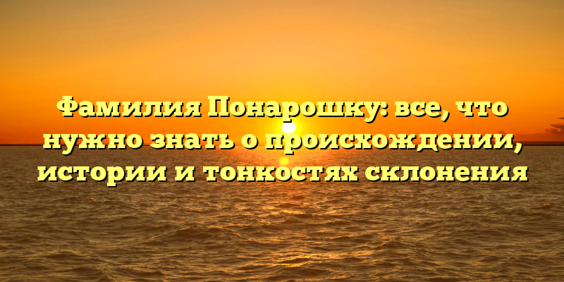 Фамилия Понарошку: все, что нужно знать о происхождении, истории и тонкостях склонения