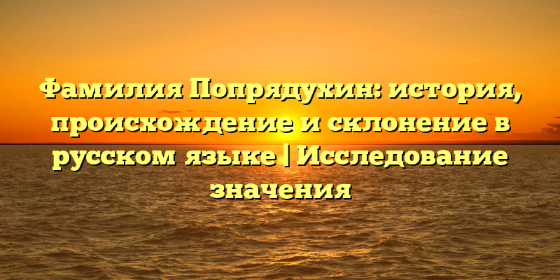 Фамилия Попрядухин: история, происхождение и склонение в русском языке | Исследование значения