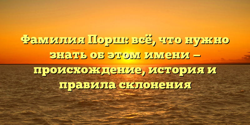 Фамилия Порш: всё, что нужно знать об этом имени — происхождение, история и правила склонения