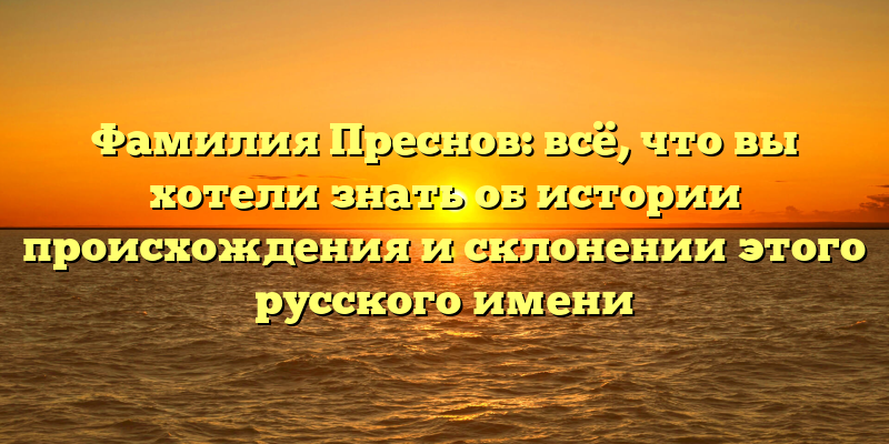 Фамилия Преснов: всё, что вы хотели знать об истории происхождения и склонении этого русского имени