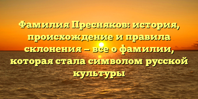 Фамилия Пресняков: история, происхождение и правила склонения — все о фамилии, которая стала символом русской культуры