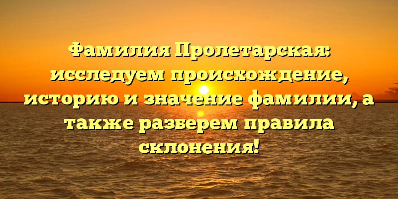 Фамилия Пролетарская: исследуем происхождение, историю и значение фамилии, а также разберем правила склонения!