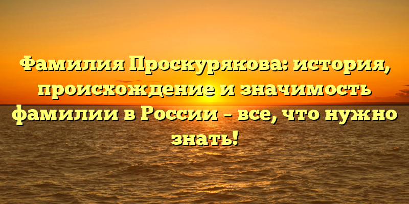 Фамилия Проскурякова: история, происхождение и значимость фамилии в России – все, что нужно знать!
