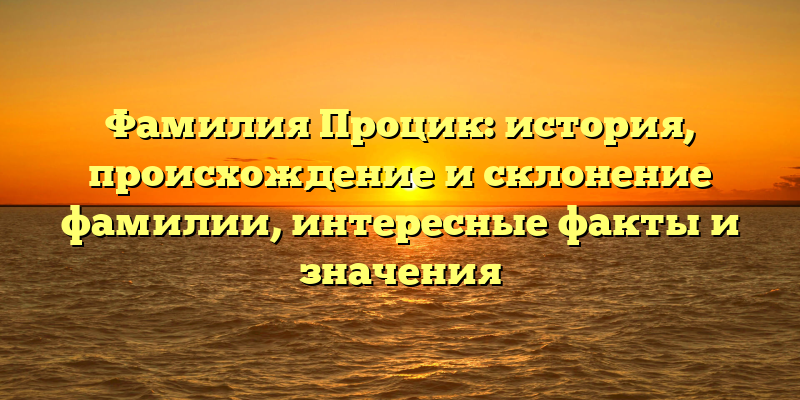Фамилия Процик: история, происхождение и склонение фамилии, интересные факты и значения