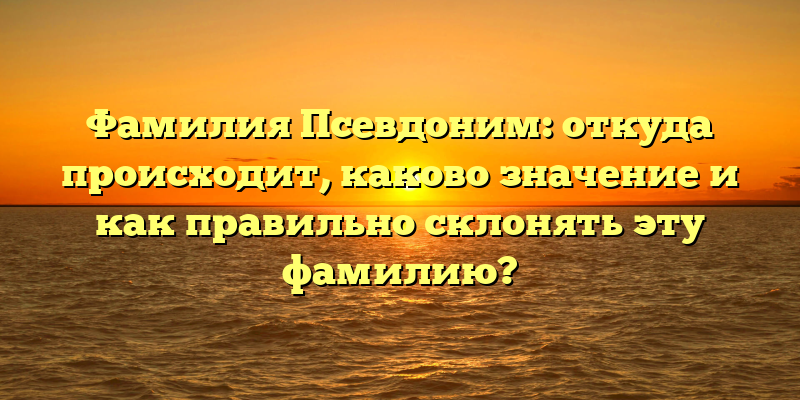 Фамилия Псевдоним: откуда происходит, каково значение и как правильно склонять эту фамилию?