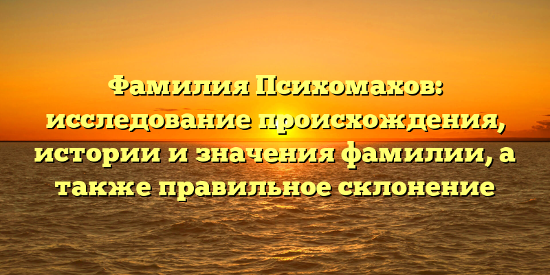 Фамилия Психомахов: исследование происхождения, истории и значения фамилии, а также правильное склонение