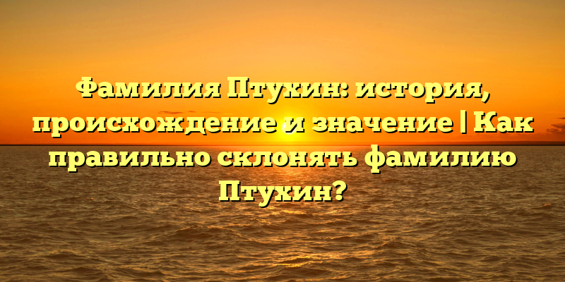 Фамилия Птухин: история, происхождение и значение | Как правильно склонять фамилию Птухин?