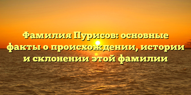 Фамилия Пурисов: основные факты о происхождении, истории и склонении этой фамилии