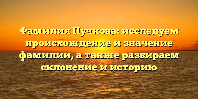 Фамилия Пучкова: исследуем происхождение и значение фамилии, а также разбираем склонение и историю