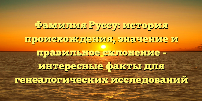 Фамилия Руссу: история происхождения, значение и правильное склонение - интересные факты для генеалогических исследований