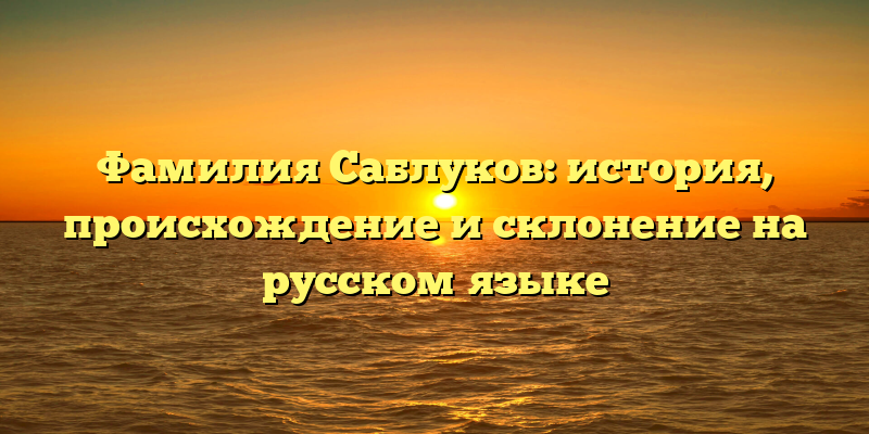 Фамилия Саблуков: история, происхождение и склонение на русском языке