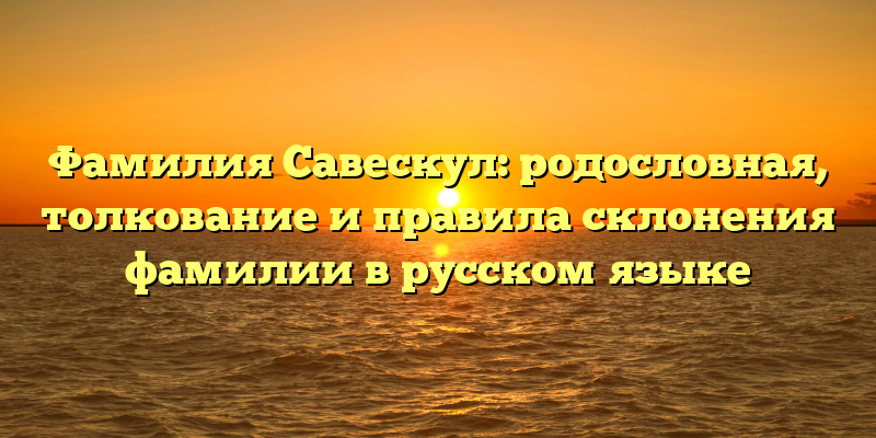 Фамилия Савескул: родословная, толкование и правила склонения фамилии в русском языке