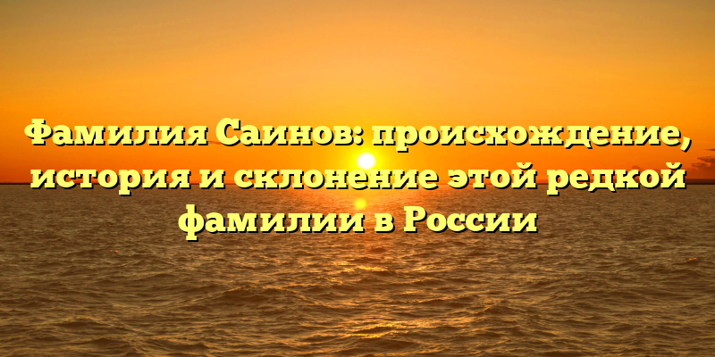 Фамилия Саинов: происхождение, история и склонение этой редкой фамилии в России