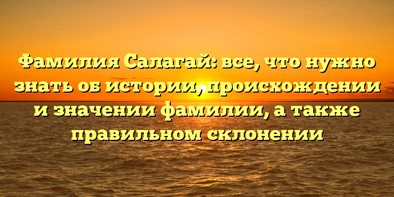 Фамилия Салагай: все, что нужно знать об истории, происхождении и значении фамилии, а также правильном склонении