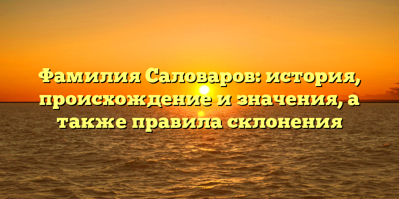 Фамилия Саловаров: история, происхождение и значения, а также правила склонения