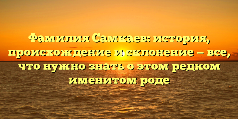 Фамилия Самкаев: история, происхождение и склонение — все, что нужно знать о этом редком именитом роде
