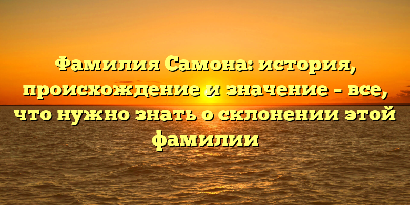 Фамилия Самона: история, происхождение и значение – все, что нужно знать о склонении этой фамилии