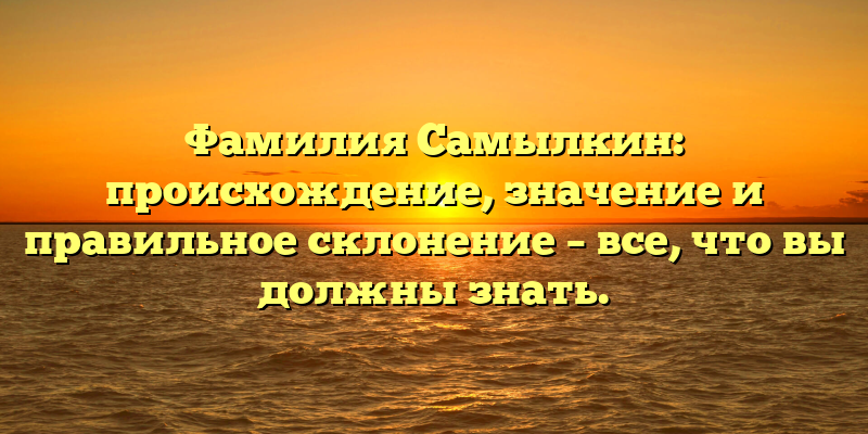 Фамилия Самылкин: происхождение, значение и правильное склонение – все, что вы должны знать.