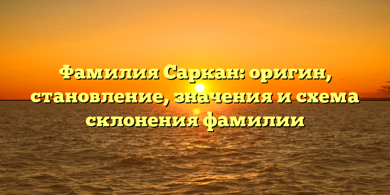 Фамилия Саркан: оригин, становление, значения и схема склонения фамилии