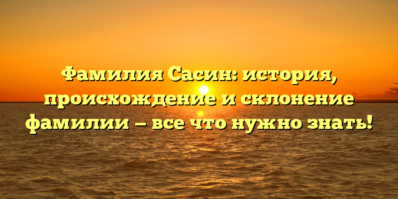 Фамилия Сасин: история, происхождение и склонение фамилии — все что нужно знать!