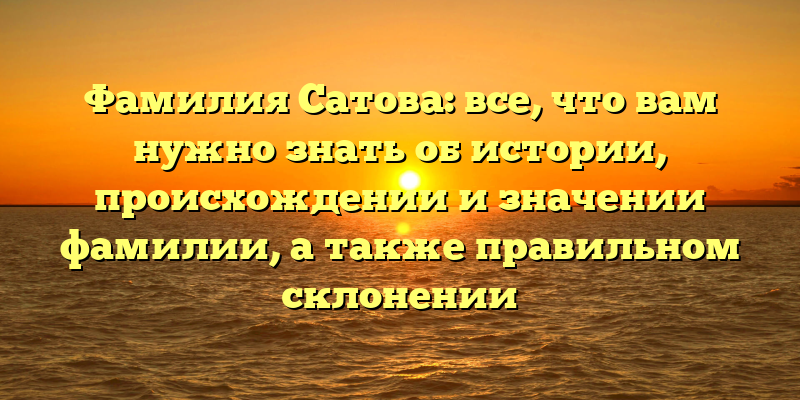 Фамилия Сатова: все, что вам нужно знать об истории, происхождении и значении фамилии, а также правильном склонении