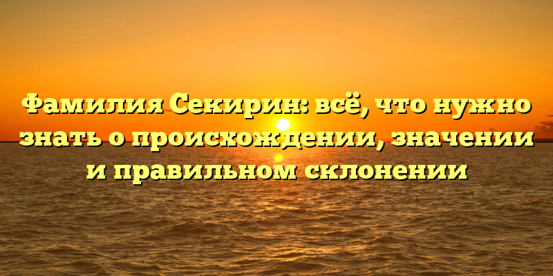 Фамилия Секирин: всё, что нужно знать о происхождении, значении и правильном склонении