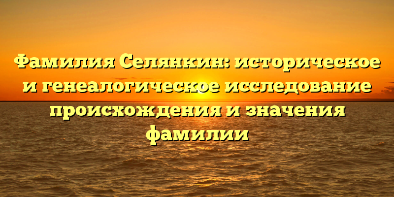 Фамилия Селянкин: историческое и генеалогическое исследование происхождения и значения фамилии