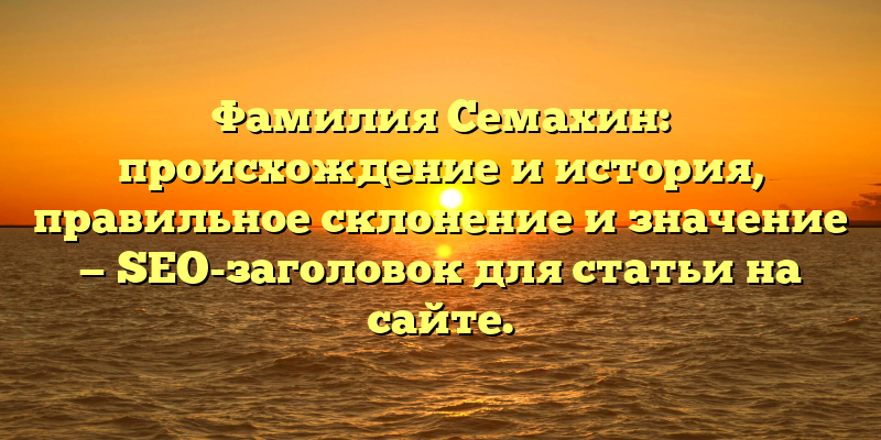 Фамилия Семахин: происхождение и история, правильное склонение и значение — SEO-заголовок для статьи на сайте.