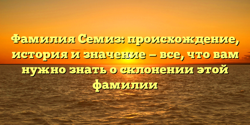 Фамилия Семиз: происхождение, история и значение — все, что вам нужно знать о склонении этой фамилии
