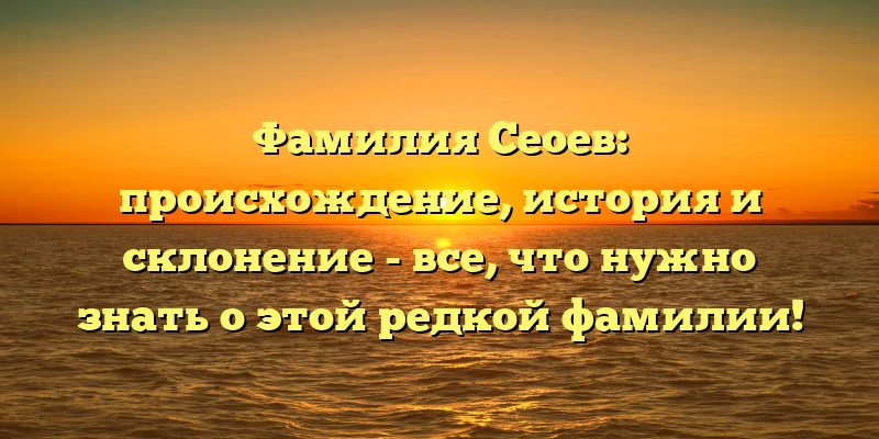 Фамилия Сеоев: происхождение, история и склонение - все, что нужно знать о этой редкой фамилии!