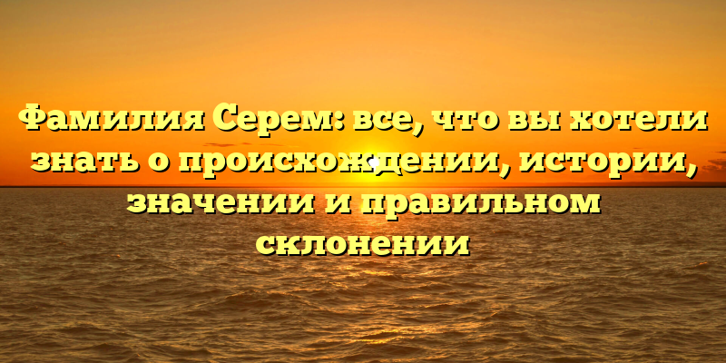 Фамилия Серем: все, что вы хотели знать о происхождении, истории, значении и правильном склонении