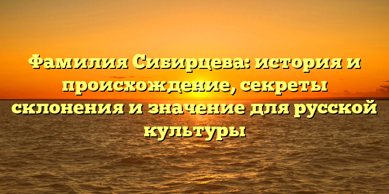 Фамилия Сибирцева: история и происхождение, секреты склонения и значение для русской культуры