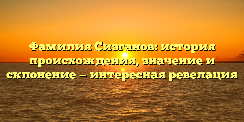 Фамилия Сизганов: история происхождения, значение и склонение — интересная ревелация
