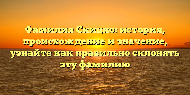 Фамилия Скицко: история, происхождение и значение, узнайте как правильно склонять эту фамилию