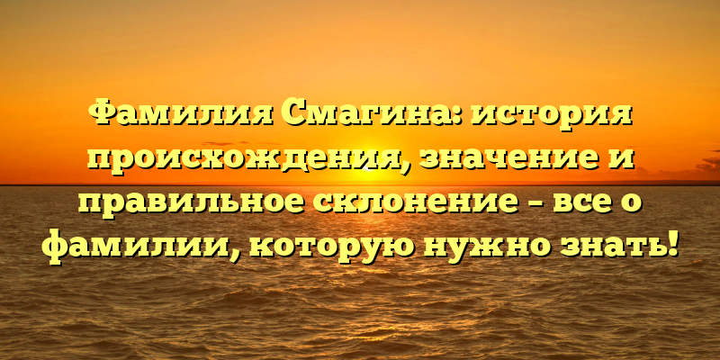 Фамилия Смагина: история происхождения, значение и правильное склонение – все о фамилии, которую нужно знать!