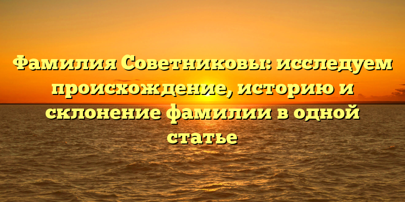 Фамилия Советниковы: исследуем происхождение, историю и склонение фамилии в одной статье