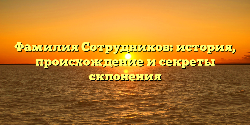 Фамилия Сотрудников: история, происхождение и секреты склонения