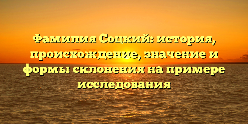 Фамилия Соцкий: история, происхождение, значение и формы склонения на примере исследования