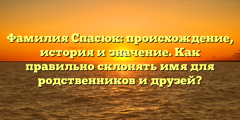 Фамилия Спасюк: происхождение, история и значение. Как правильно склонять имя для родственников и друзей?