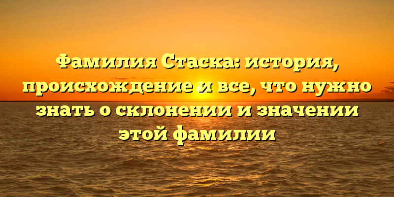 Фамилия Стаска: история, происхождение и все, что нужно знать о склонении и значении этой фамилии