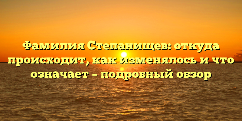 Фамилия Степанищев: откуда происходит, как изменялось и что означает – подробный обзор