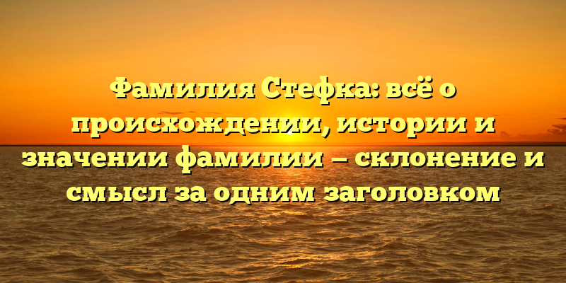 Фамилия Стефка: всё о происхождении, истории и значении фамилии — склонение и смысл за одним заголовком