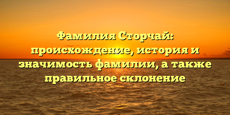 Фамилия Сторчай: происхождение, история и значимость фамилии, а также правильное склонение
