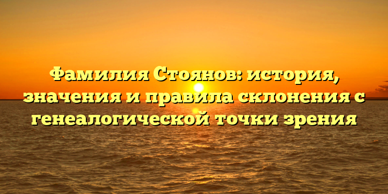 Фамилия Стоянов: история, значения и правила склонения с генеалогической точки зрения