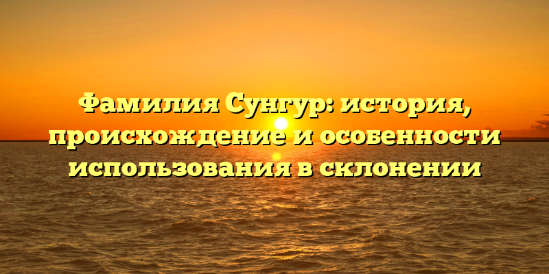 Фамилия Сунгур: история, происхождение и особенности использования в склонении